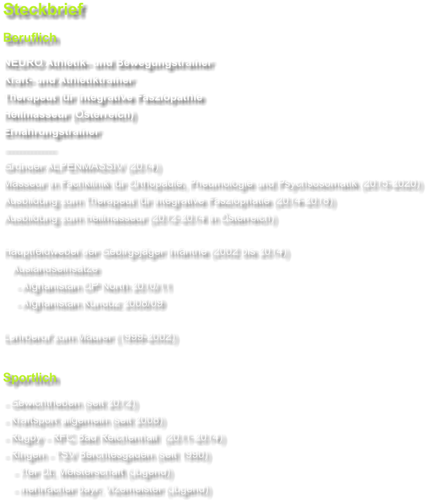 Steckbrief Beruflich NEURO Athletik- und Bewegungstrainer Kraft- und Athletiktrainer Therapeut für integrative Fasziopathie Heilmasseur (Österreich) Ernährungstrainer -------------- Gründer ALPENMASSIV (2014) Masseur in Fachklinik für Orthopädie, Pneumologie und Psychsosomatik (2015-2020) Ausbildung zum Therapeut für integrative Fasziophatie (2014-2018) Ausbildung zum Heilmasseur (2012-2014 in Österreich)  Hauptfeldwebel der Gebirgsjäger Infantrie (2002 bis 2014)    Auslandseinsätze     - Afghanistan OP North 2010/11     - Afghanistan Kunduz 2008/09  Lehrberuf zum Maurer (1999-2002)  Sportlich - Gewichtheben (seit 2012) - Kraftsport allgemein (seit 2008) - Rugby - RFC Bad Reichenhall  (2011-2014) - Ringen - TSV Berchtesgaden (seit 1990)    - 7ter Dt. Meisterschaft (Jugend)    - mehrfacher bayr. Vizemeister (Jugend)