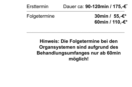 Ersttermin		  Dauer ca: 90-120min / 175,-€*  Folgetermine    		        		30min /  55,-€*							60min / 110,-€*  Hinweis: Die Folgetermine bei den Organsystemen sind aufgrund des Behandlungsumfanges nur ab 60min möglich!